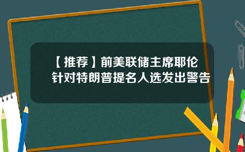 【推荐】前美联储主席耶伦针对特朗普提名人选发出警告