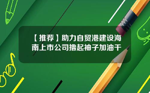 【推荐】助力自贸港建设海南上市公司撸起袖子加油干