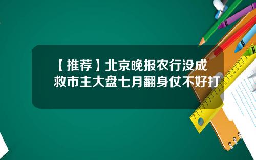 【推荐】北京晚报农行没成救市主大盘七月翻身仗不好打