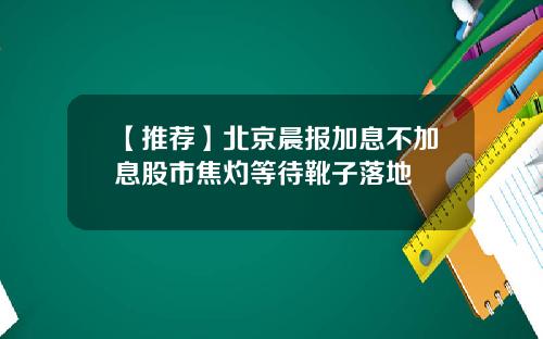 【推荐】北京晨报加息不加息股市焦灼等待靴子落地