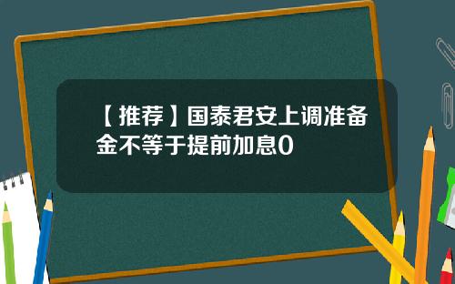 【推荐】国泰君安上调准备金不等于提前加息0