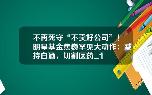 不再死守“不卖好公司”！明星基金焦巍罕见大动作：减持白酒，切割医药_1