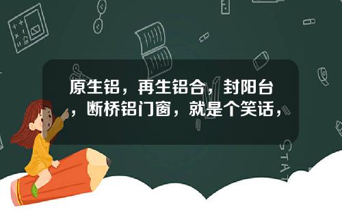 原生铝，再生铝合，封阳台，断桥铝门窗，就是个笑话，