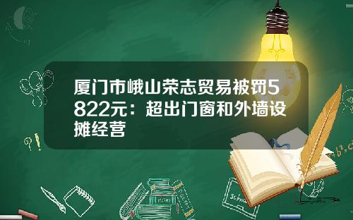 厦门市峨山荣志贸易被罚5822元：超出门窗和外墙设摊经营