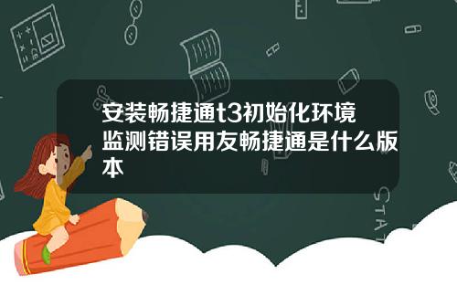 安装畅捷通t3初始化环境监测错误用友畅捷通是什么版本