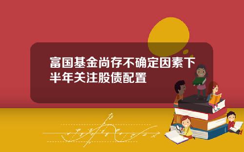 富国基金尚存不确定因素下半年关注股债配置