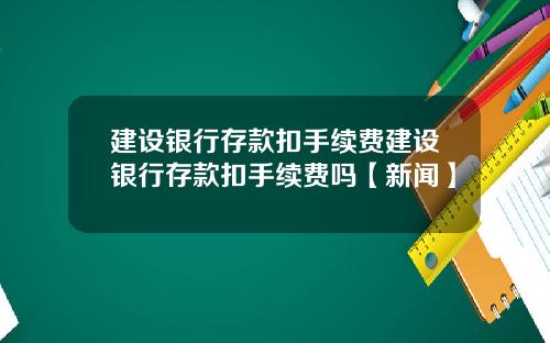 建设银行存款扣手续费建设银行存款扣手续费吗【新闻】