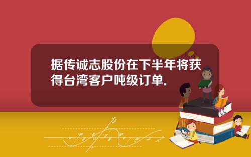 据传诚志股份在下半年将获得台湾客户吨级订单.