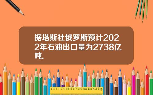 据塔斯社俄罗斯预计2022年石油出口量为2738亿吨.