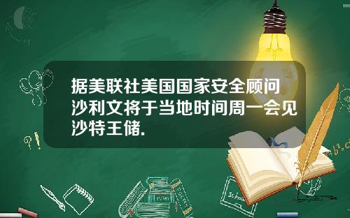 据美联社美国国家安全顾问沙利文将于当地时间周一会见沙特王储.