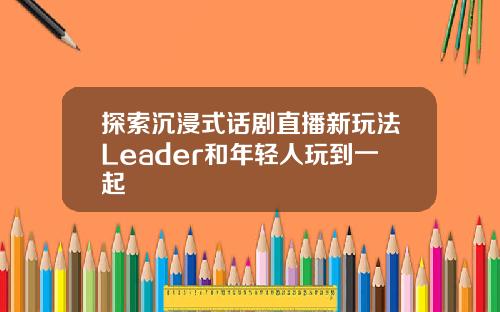 探索沉浸式话剧直播新玩法Leader和年轻人玩到一起