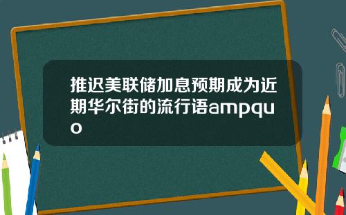 推迟美联储加息预期成为近期华尔街的流行语ampquo