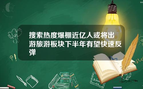 搜索热度爆棚近亿人或将出游旅游板块下半年有望快速反弹