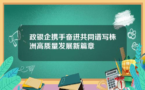 政银企携手奋进共同谱写株洲高质量发展新篇章