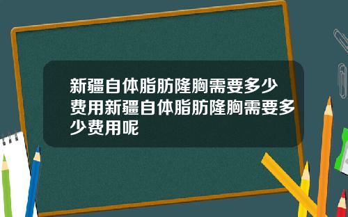 新疆自体脂肪隆胸需要多少费用新疆自体脂肪隆胸需要多少费用呢