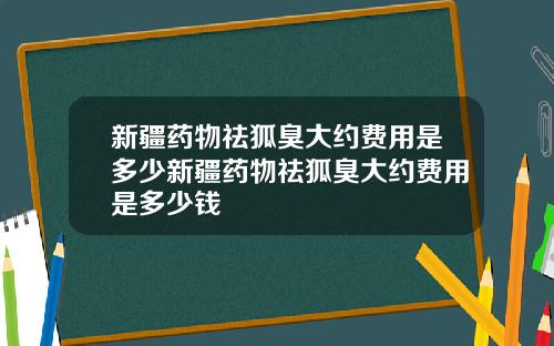 新疆药物祛狐臭大约费用是多少新疆药物祛狐臭大约费用是多少钱