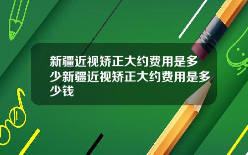 新疆近视矫正大约费用是多少新疆近视矫正大约费用是多少钱