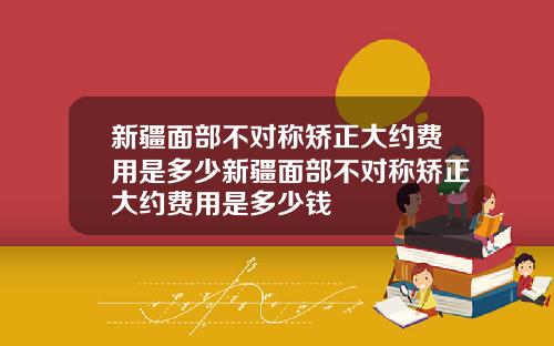 新疆面部不对称矫正大约费用是多少新疆面部不对称矫正大约费用是多少钱