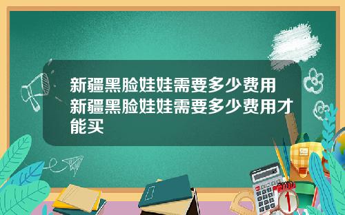 新疆黑脸娃娃需要多少费用新疆黑脸娃娃需要多少费用才能买