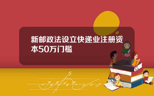 新邮政法设立快递业注册资本50万门槛