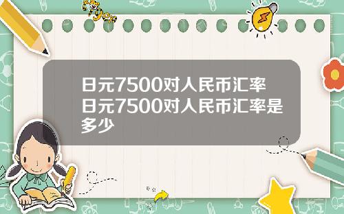 日元7500对人民币汇率日元7500对人民币汇率是多少