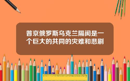 普京俄罗斯乌克兰隔阂是一个巨大的共同的灾难和悲剧