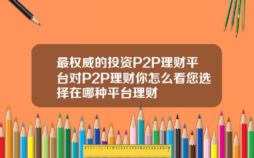 最权威的投资P2P理财平台对P2P理财你怎么看您选择在哪种平台理财