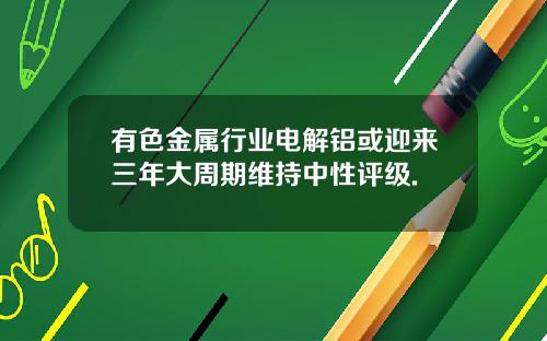 有色金属行业电解铝或迎来三年大周期维持中性评级.