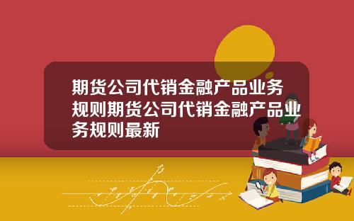 期货公司代销金融产品业务规则期货公司代销金融产品业务规则最新