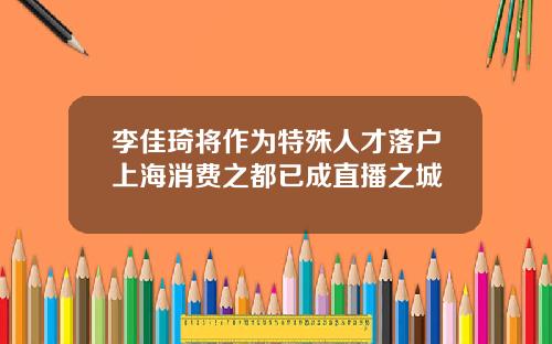 李佳琦将作为特殊人才落户上海消费之都已成直播之城