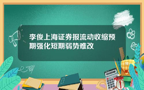 李俊上海证券报流动收缩预期强化短期弱势难改