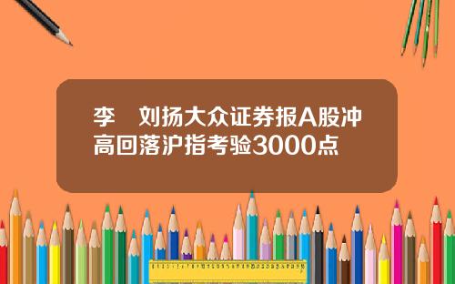 李喆刘扬大众证券报A股冲高回落沪指考验3000点