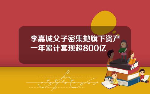 李嘉诚父子密集抛旗下资产一年累计套现超800亿