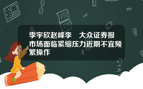 李宇欣赵峰李喆大众证券报市场面临紧缩压力近期不宜频繁操作