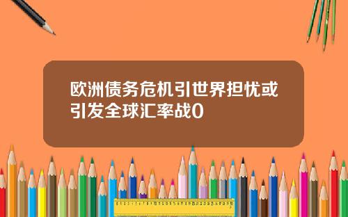 欧洲债务危机引世界担忧或引发全球汇率战0