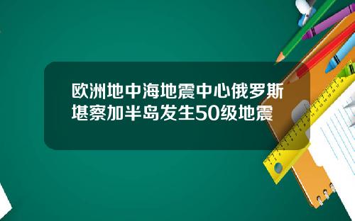 欧洲地中海地震中心俄罗斯堪察加半岛发生50级地震