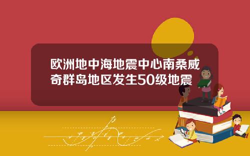 欧洲地中海地震中心南桑威奇群岛地区发生50级地震