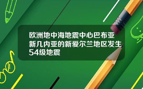 欧洲地中海地震中心巴布亚新几内亚的新爱尔兰地区发生54级地震