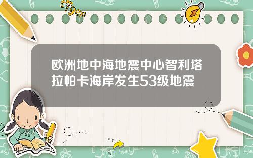 欧洲地中海地震中心智利塔拉帕卡海岸发生53级地震