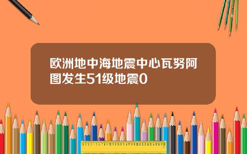 欧洲地中海地震中心瓦努阿图发生51级地震0