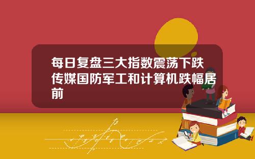 每日复盘三大指数震荡下跌传媒国防军工和计算机跌幅居前