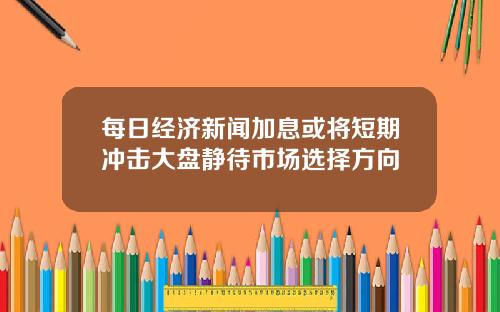 每日经济新闻加息或将短期冲击大盘静待市场选择方向