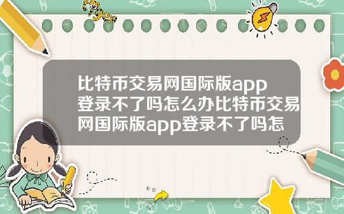 比特币交易网国际版app登录不了吗怎么办比特币交易网国际版app登录不了吗怎么办呀