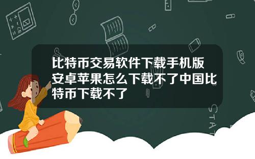 比特币交易软件下载手机版安卓苹果怎么下载不了中国比特币下载不了