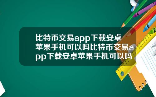 比特币交易app下载安卓苹果手机可以吗比特币交易app下载安卓苹果手机可以吗安全吗