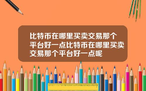 比特币在哪里买卖交易那个平台好一点比特币在哪里买卖交易那个平台好一点呢