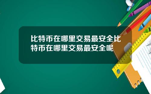 比特币在哪里交易最安全比特币在哪里交易最安全呢