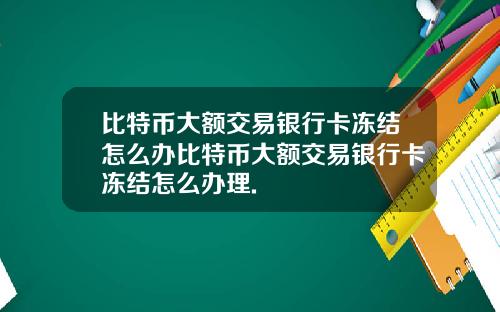 比特币大额交易银行卡冻结怎么办比特币大额交易银行卡冻结怎么办理.