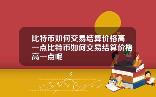 比特币如何交易结算价格高一点比特币如何交易结算价格高一点呢