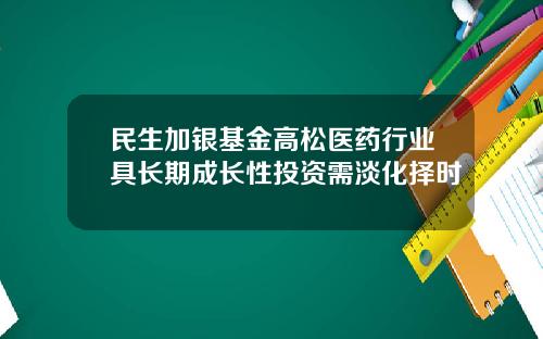 民生加银基金高松医药行业具长期成长性投资需淡化择时